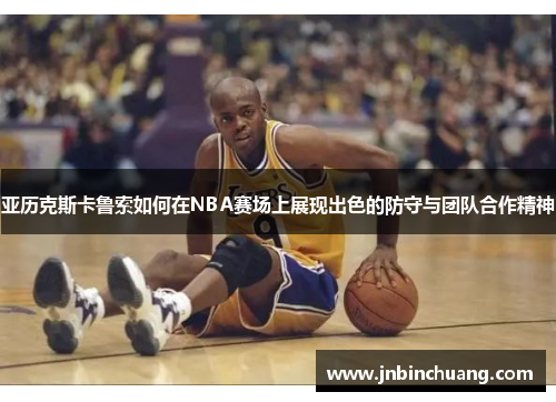 亚历克斯卡鲁索如何在NBA赛场上展现出色的防守与团队合作精神