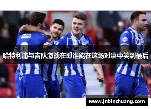 哈特利浦与吉队激战在即谁能在这场对决中笑到最后