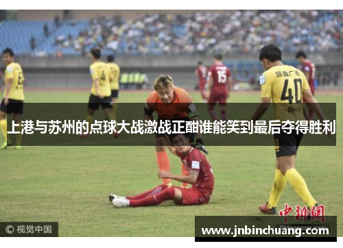 上港与苏州的点球大战激战正酣谁能笑到最后夺得胜利