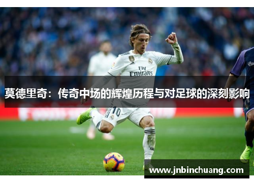 莫德里奇：传奇中场的辉煌历程与对足球的深刻影响