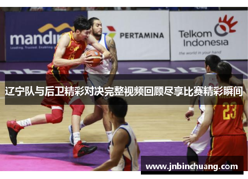 辽宁队与后卫精彩对决完整视频回顾尽享比赛精彩瞬间
