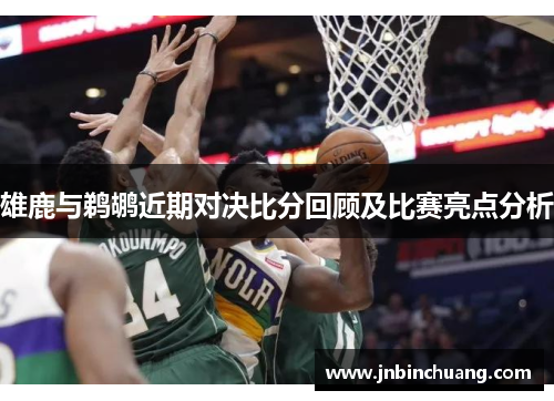 雄鹿与鹈鹕近期对决比分回顾及比赛亮点分析